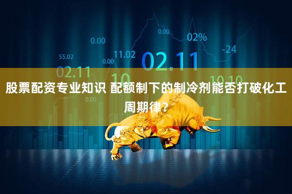 股票配资专业知识 配额制下的制冷剂能否打破化工周期律？