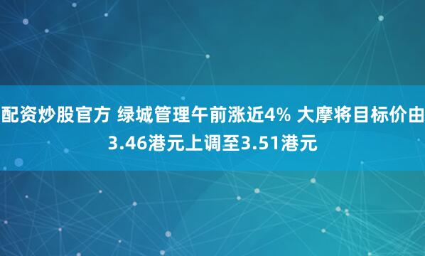 配资炒股官方 绿城管理午前涨近4% 大摩将目标价由3.46港元上调至3.51港元