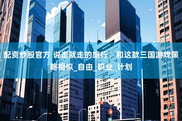 配资炒股官方 说走就走的旅行，和这款三国游戏策略相似_自由_职业_计划
