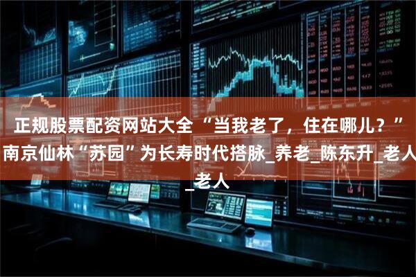 正规股票配资网站大全 “当我老了，住在哪儿？” 南京仙林“苏园”为长寿时代搭脉_养老_陈东升_老人