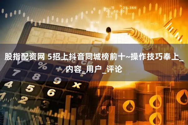股指配资网 5招上抖音同城榜前十~操作技巧奉上_内容_用户_评论