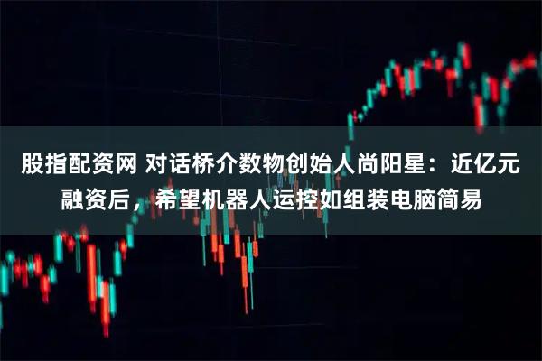 股指配资网 对话桥介数物创始人尚阳星：近亿元融资后，希望机器人运控如组装电脑简易