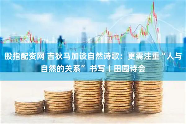 股指配资网 吉狄马加谈自然诗歌：更需注重“人与自然的关系” 书写丨田园诗会