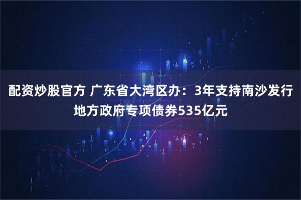 配资炒股官方 广东省大湾区办：3年支持南沙发行地方政府专项债券535亿元