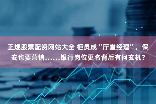 正规股票配资网站大全 柜员成“厅堂经理”，保安也要营销……银行岗位更名背后有何玄机？