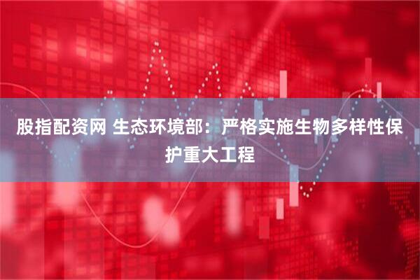 股指配资网 生态环境部：严格实施生物多样性保护重大工程