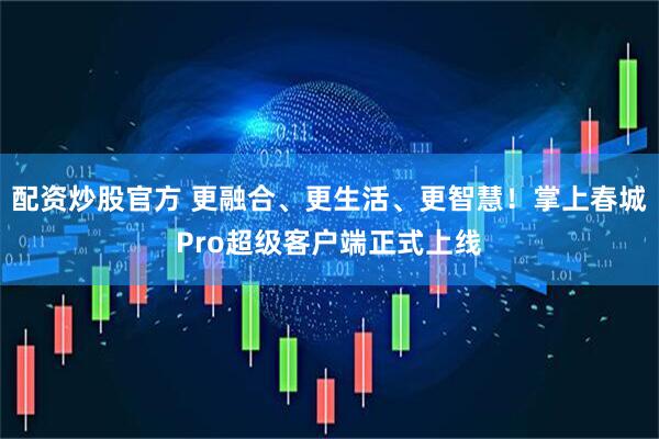 配资炒股官方 更融合、更生活、更智慧！掌上春城Pro超级客户端正式上线