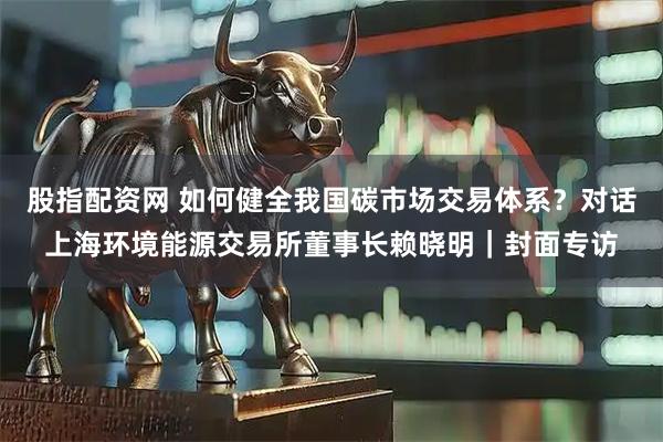 股指配资网 如何健全我国碳市场交易体系？对话上海环境能源交易所董事长赖晓明｜封面专访