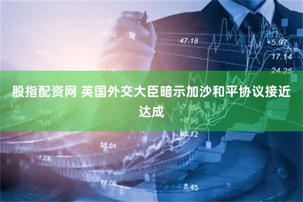 股指配资网 英国外交大臣暗示加沙和平协议接近达成