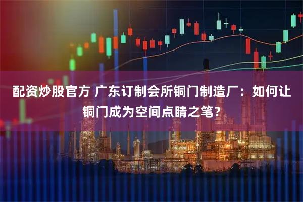 配资炒股官方 广东订制会所铜门制造厂：如何让铜门成为空间点睛之笔？