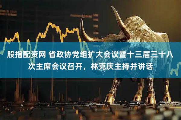股指配资网 省政协党组扩大会议暨十三届三十八次主席会议召开,林克庆主持并讲话