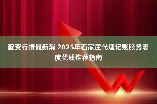 配资行情最新消 2025年石家庄代理记账服务态度优质推荐指南