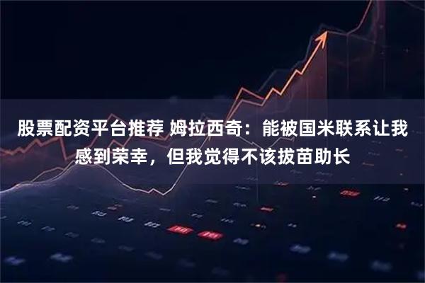 股票配资平台推荐 姆拉西奇:能被国米联系让我感到荣幸,但我觉得不该拔苗助长