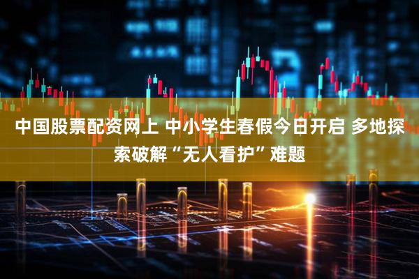 中国股票配资网上 中小学生春假今日开启 多地探索破解“无人看护”难题