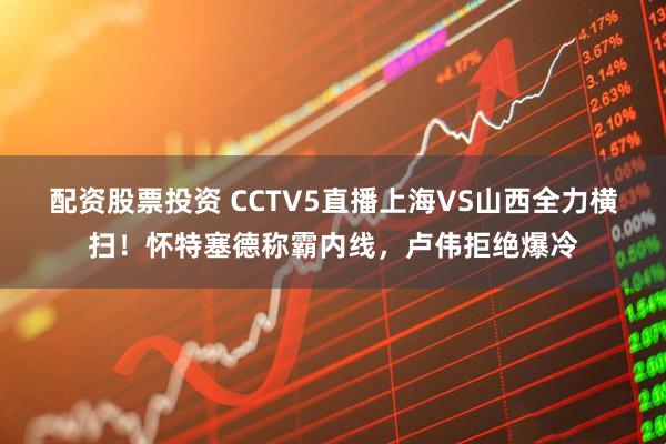 配资股票投资 CCTV5直播上海VS山西全力横扫！怀特塞德称霸内线，卢伟拒绝爆冷