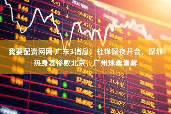 我要配资网网 广东3消息！杜锋深夜开会，深圳热身赛惨败北京，广州球票售罄