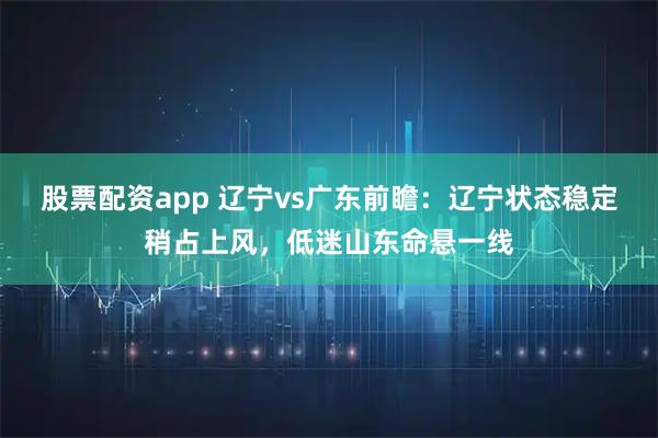 股票配资app 辽宁vs广东前瞻：辽宁状态稳定稍占上风，低迷山东命悬一线