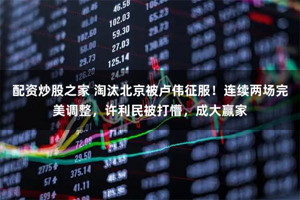 配资炒股之家 淘汰北京被卢伟征服！连续两场完美调整，许利民被打懵，成大赢家