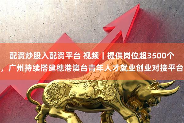 配资炒股入配资平台 视频｜提供岗位超3500个，广州持续搭建穗港澳台青年人才就业创业对接平台