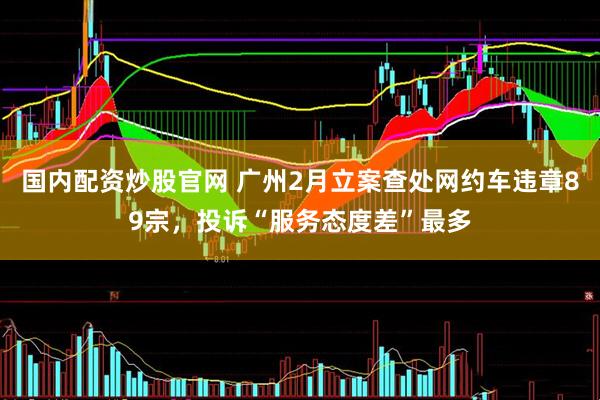 国内配资炒股官网 广州2月立案查处网约车违章89宗，投诉“服务态度差”最多