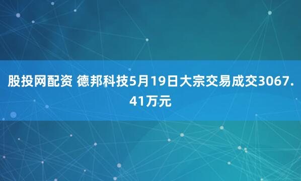 股投网配资 德邦科技5月19日大宗交易成交3067.41万元
