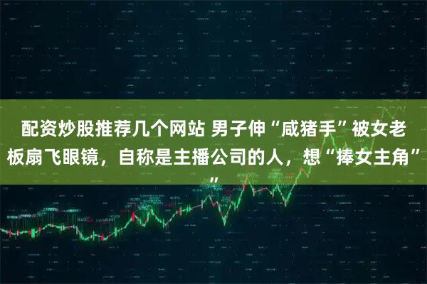 配资炒股推荐几个网站 男子伸“咸猪手”被女老板扇飞眼镜，自称是主播公司的人，想“捧女主角”