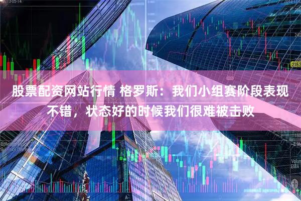 股票配资网站行情 格罗斯：我们小组赛阶段表现不错，状态好的时候我们很难被击败