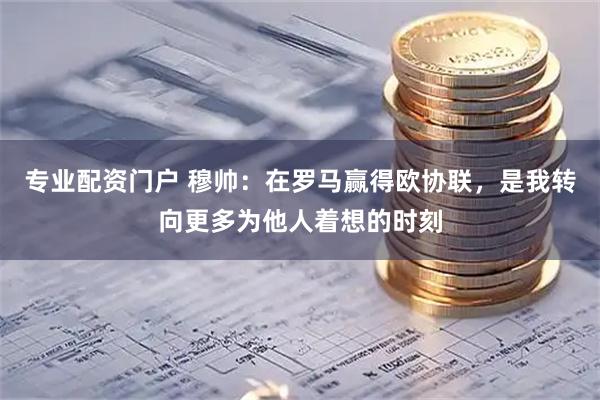 专业配资门户 穆帅：在罗马赢得欧协联，是我转向更多为他人着想的时刻