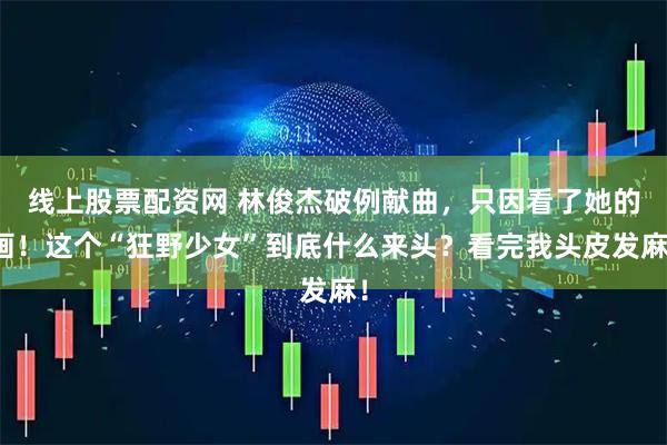 线上股票配资网 林俊杰破例献曲，只因看了她的画！这个“狂野少女”到底什么来头？看完我头皮发麻！