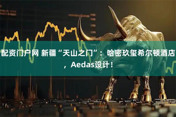 配资门户网 新疆“天山之门”：哈密玖玺希尔顿酒店，Aedas设计！