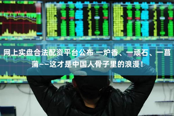 网上实盘合法配资平台公布 一炉香、一顽石、一菖蒲——这才是中国人骨子里的浪漫！