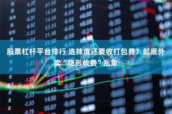股票杠杆平台排行 选辣度还要收打包费？起底外卖“隐形收费”乱象