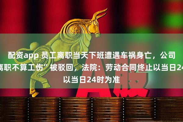 配资app 员工离职当天下班遭遇车祸身亡，公司称“已离职不算工伤”被驳回，法院：劳动合同终止以当日24时为准