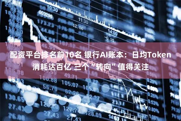 配资平台排名前10名 银行AI账本：日均Token消耗达百亿 三个“转向”值得关注