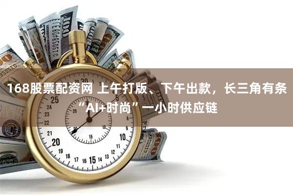 168股票配资网 上午打版、下午出款，长三角有条“AI+时尚”一小时供应链